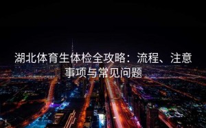 湖北体育生体检全攻略：流程、注意事项与常见问题