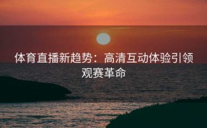 体育直播新趋势：高清互动体验引领观赛革命