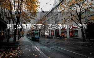 厦门体育路宏富：区域活力与生活新篇