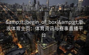 &lt;|begin_of_box|&gt;新浪体育主页：体育资讯与赛事直播平台  
