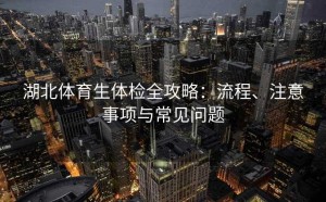 湖北体育生体检全攻略：流程、注意事项与常见问题