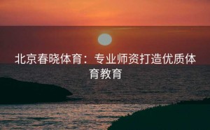 北京春晓体育：专业师资打造优质体育教育