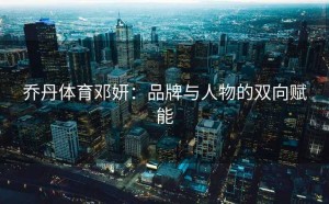 乔丹体育邓妍：品牌与人物的双向赋能