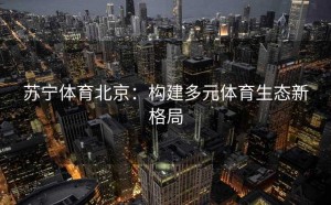 苏宁体育北京：构建多元体育生态新格局