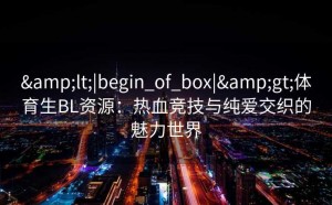 &lt;|begin_of_box|&gt;体育生BL资源：热血竞技与纯爱交织的魅力世界