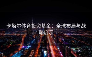 卡塔尔体育投资基金：全球布局与战略启示