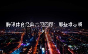 腾讯体育经典合照回顾：那些难忘瞬间