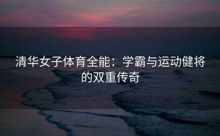 清华女子体育全能：学霸与运动健将的双重传奇