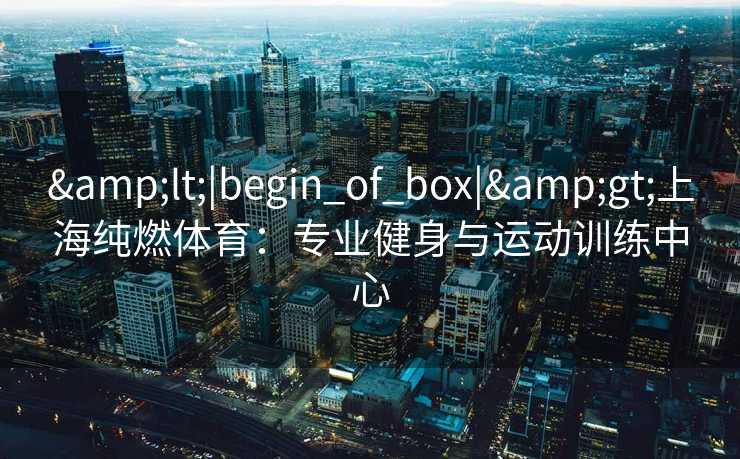 &lt;|begin_of_box|&gt;上海纯燃体育：专业健身与运动训练中心