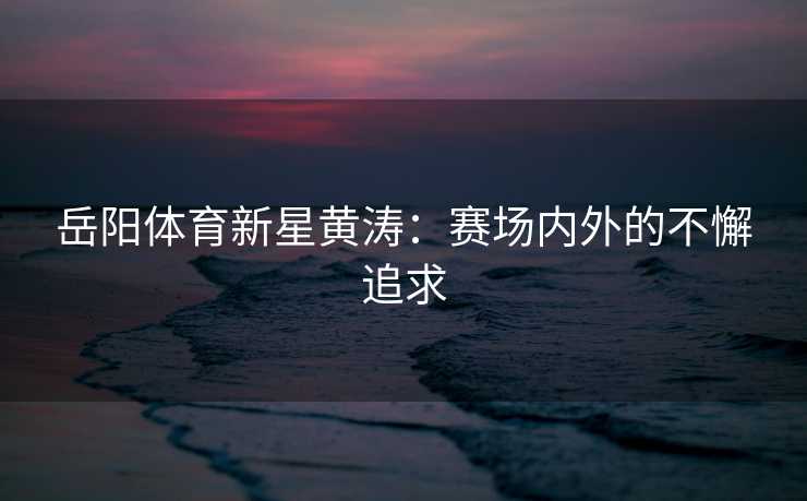 岳阳体育新星黄涛：赛场内外的不懈追求