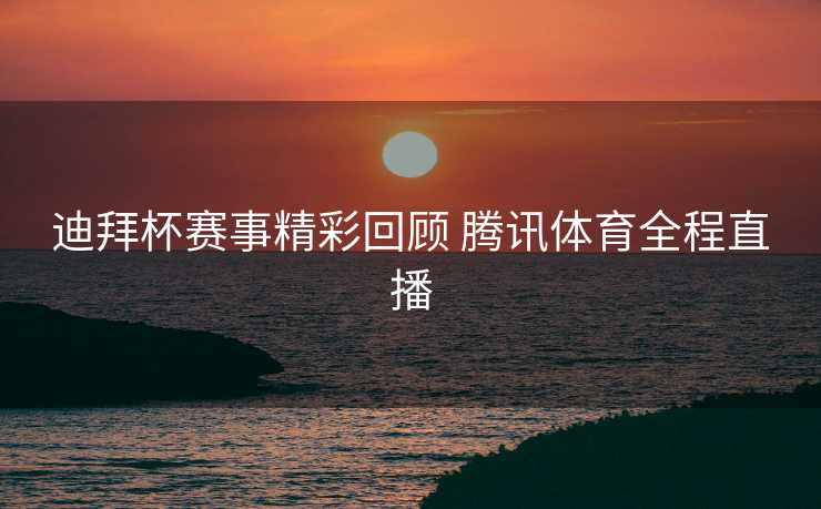 迪拜杯赛事精彩回顾 腾讯体育全程直播