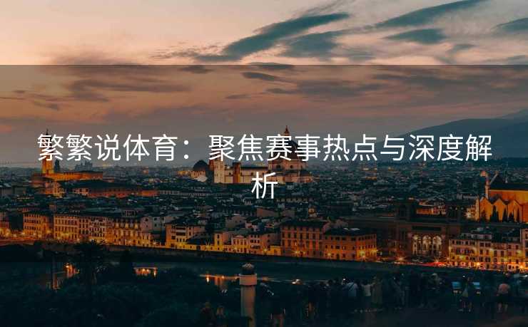 繁繁说体育：聚焦赛事热点与深度解析