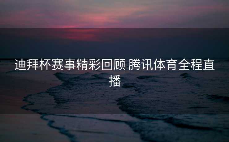 迪拜杯赛事精彩回顾 腾讯体育全程直播
