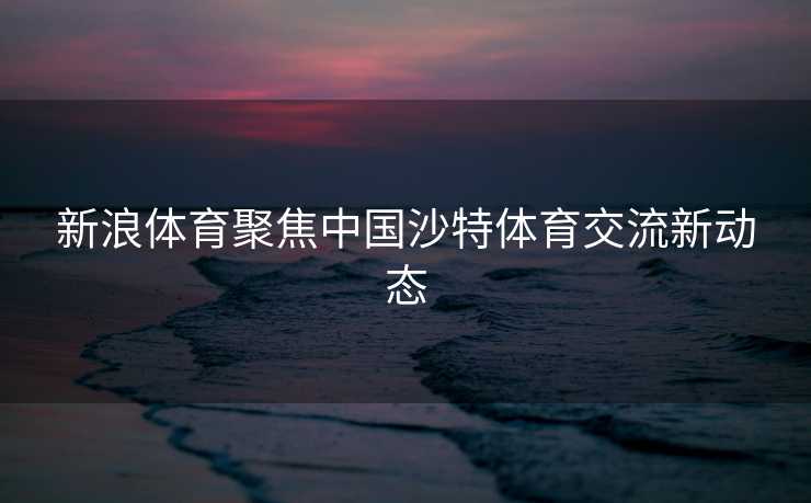 新浪体育聚焦中国沙特体育交流新动态