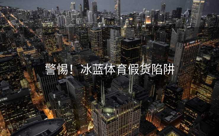 警惕！冰蓝体育假货陷阱
