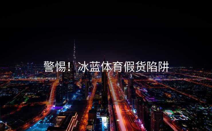 警惕！冰蓝体育假货陷阱