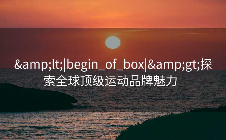 &lt;|begin_of_box|&gt;探索全球顶级运动品牌魅力  