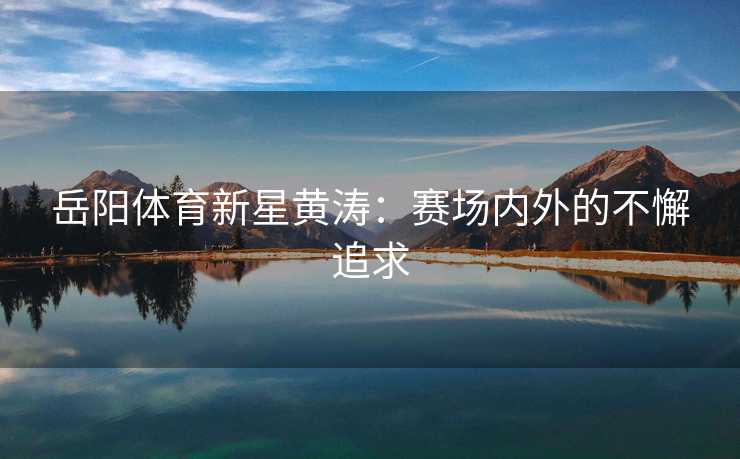 岳阳体育新星黄涛：赛场内外的不懈追求
