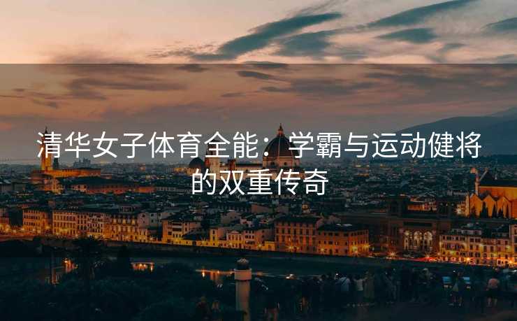 清华女子体育全能：学霸与运动健将的双重传奇
