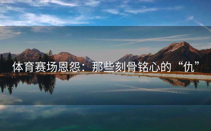 体育赛场恩怨：那些刻骨铭心的“仇”