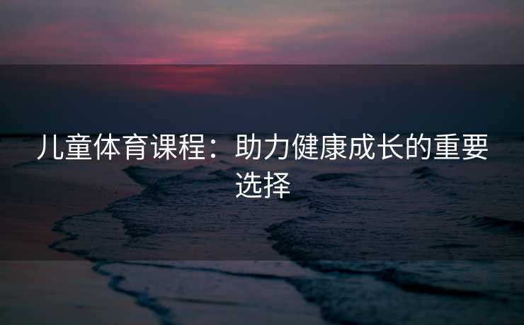 儿童体育课程：助力健康成长的重要选择