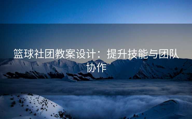篮球社团教案设计：提升技能与团队协作