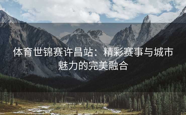 体育世锦赛许昌站：精彩赛事与城市魅力的完美融合