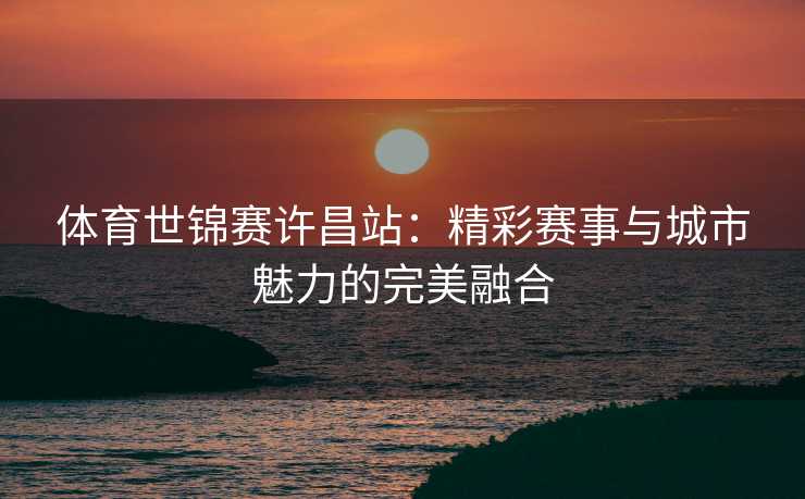 体育世锦赛许昌站：精彩赛事与城市魅力的完美融合