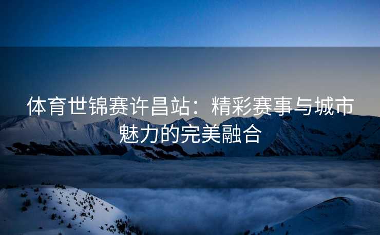 体育世锦赛许昌站：精彩赛事与城市魅力的完美融合