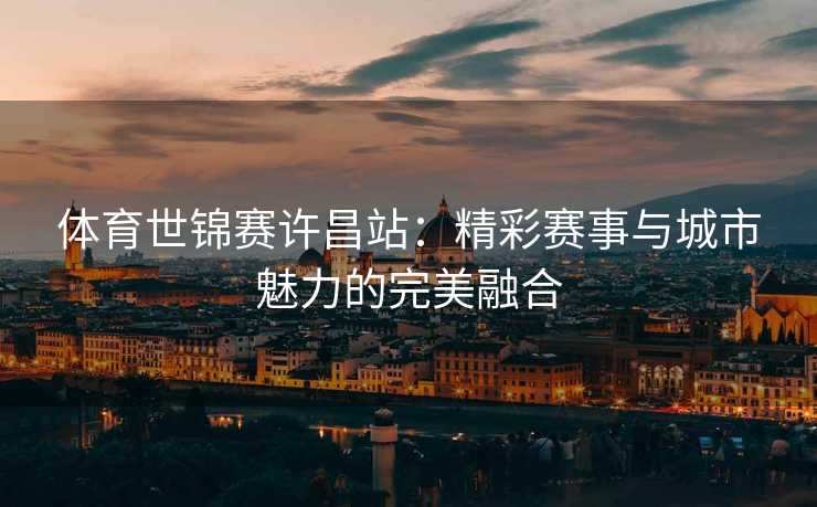 体育世锦赛许昌站：精彩赛事与城市魅力的完美融合