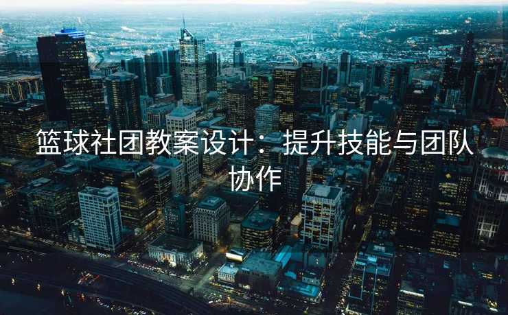 篮球社团教案设计：提升技能与团队协作