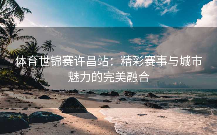 体育世锦赛许昌站：精彩赛事与城市魅力的完美融合