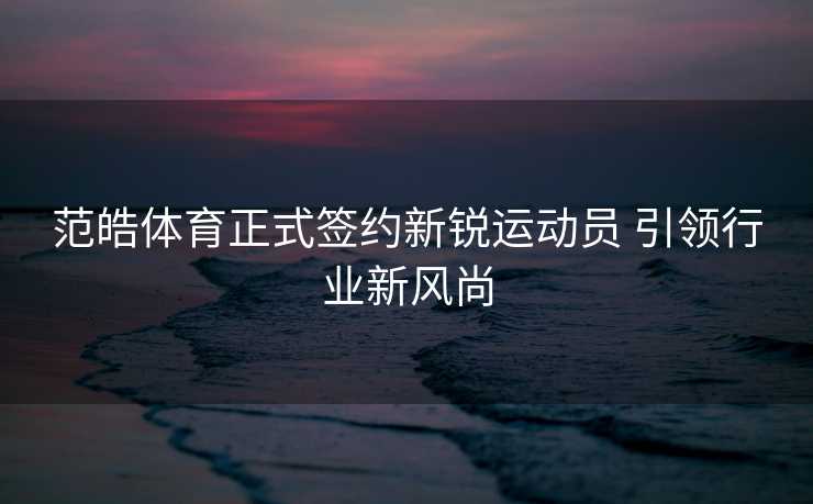 范皓体育正式签约新锐运动员 引领行业新风尚