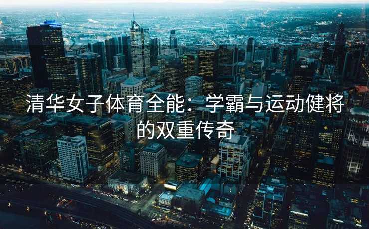 清华女子体育全能：学霸与运动健将的双重传奇