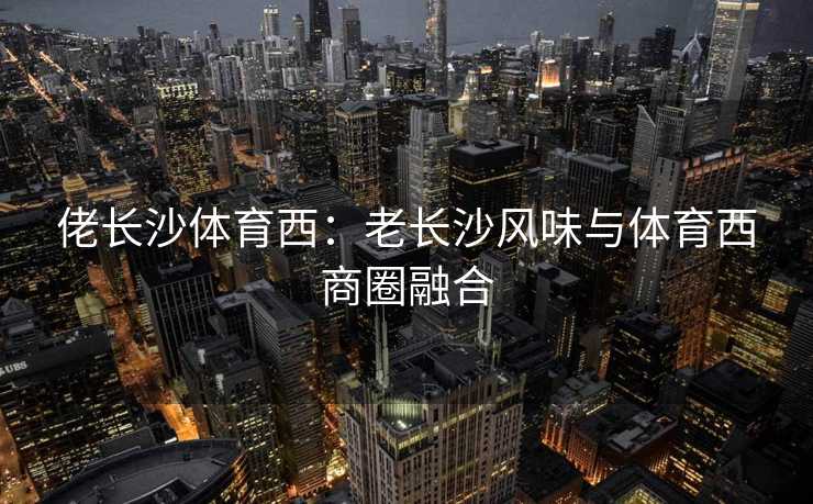 佬长沙体育西：老长沙风味与体育西商圈融合