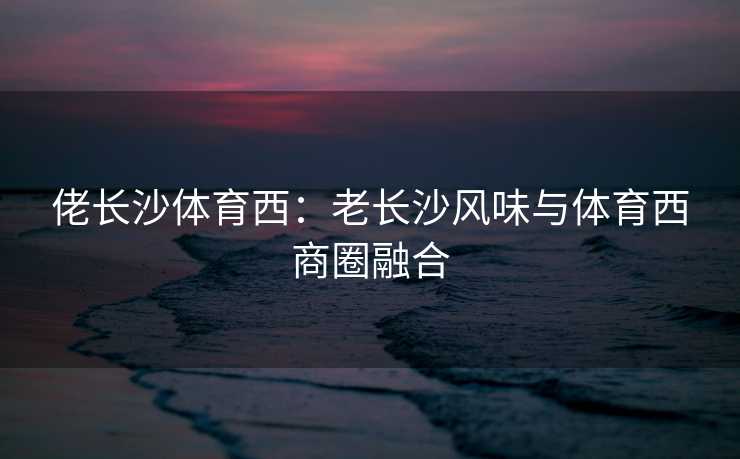 佬长沙体育西：老长沙风味与体育西商圈融合