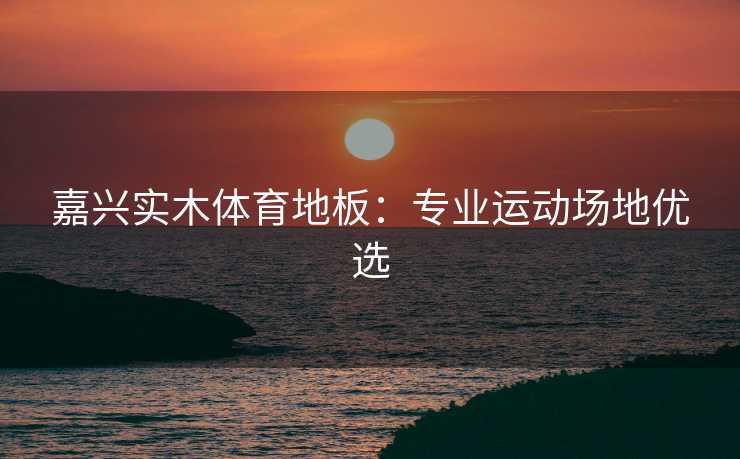 嘉兴实木体育地板：专业运动场地优选