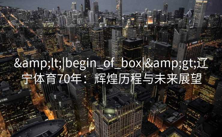 &lt;|begin_of_box|&gt;辽宁体育70年：辉煌历程与未来展望