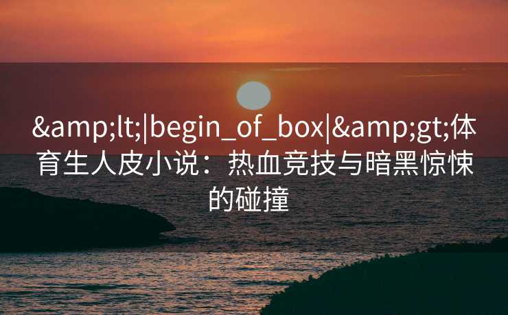 &lt;|begin_of_box|&gt;体育生人皮小说：热血竞技与暗黑惊悚的碰撞  