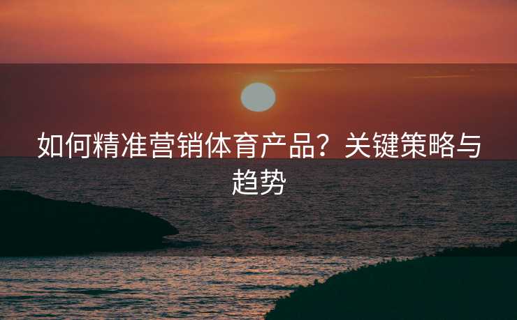 如何精准营销体育产品？关键策略与趋势