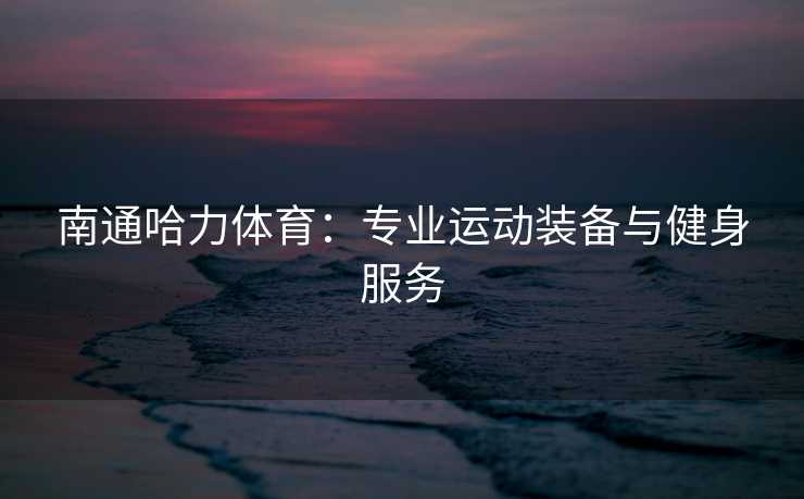 南通哈力体育：专业运动装备与健身服务