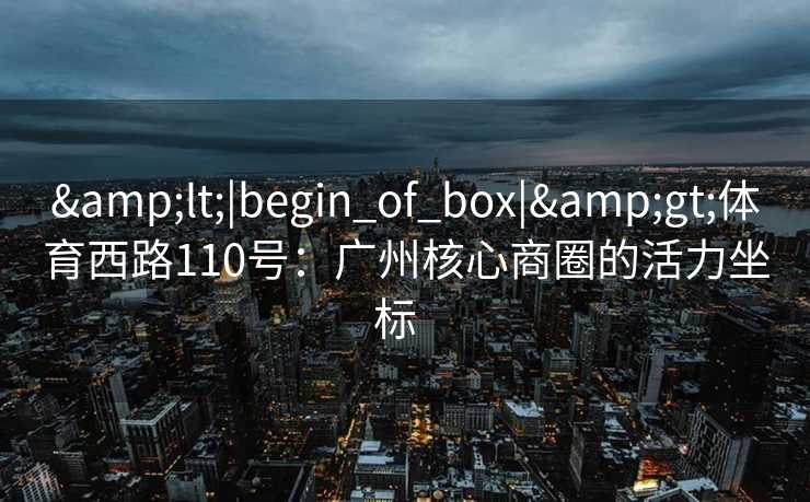&lt;|begin_of_box|&gt;体育西路110号：广州核心商圈的活力坐标  