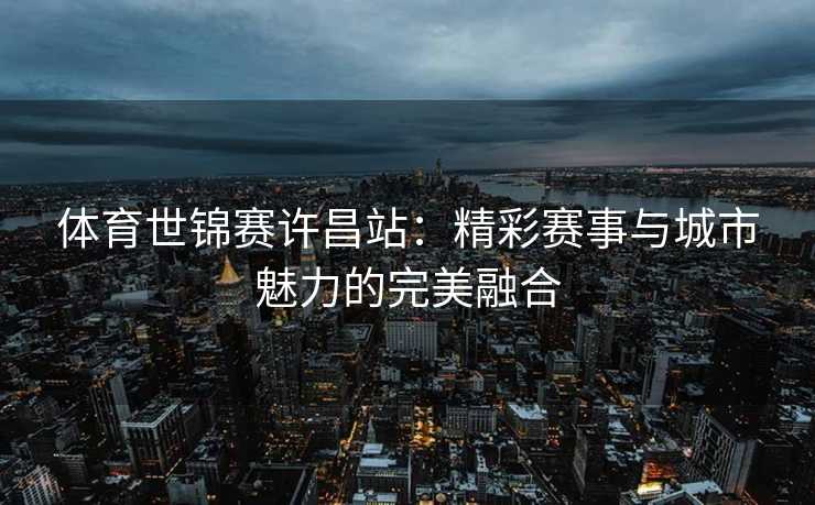 体育世锦赛许昌站：精彩赛事与城市魅力的完美融合