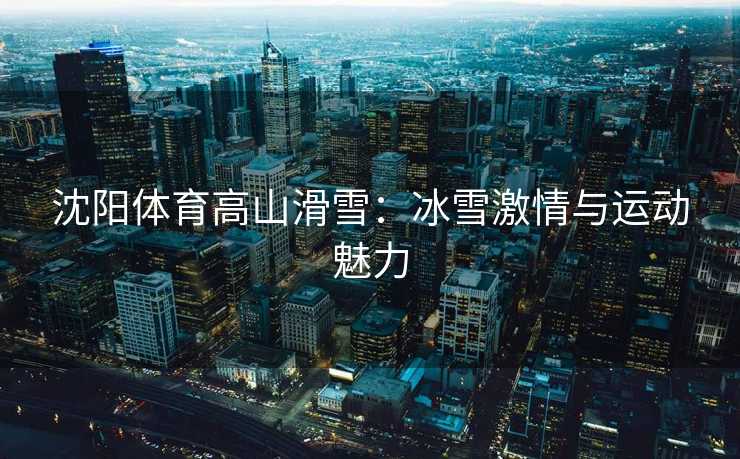 沈阳体育高山滑雪：冰雪激情与运动魅力
