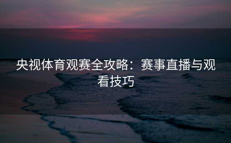 央视体育观赛全攻略：赛事直播与观看技巧