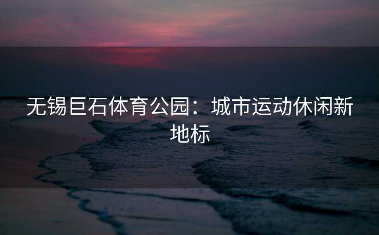 无锡巨石体育公园：城市运动休闲新地标