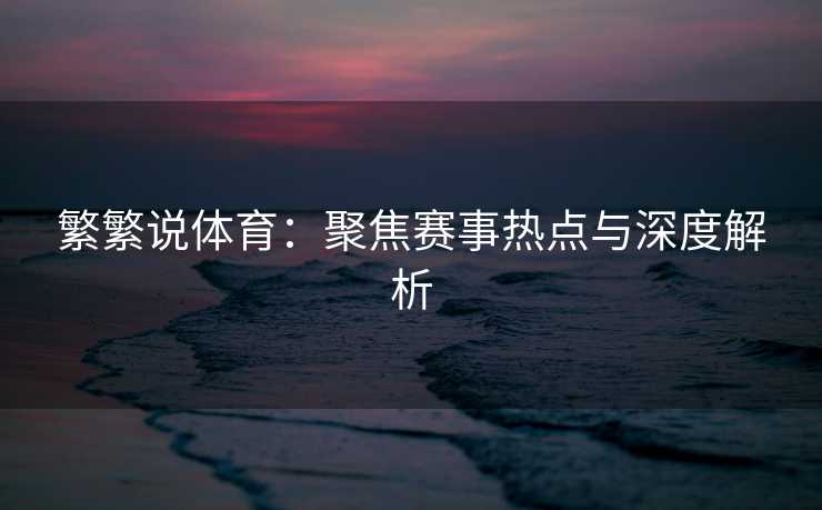 繁繁说体育：聚焦赛事热点与深度解析
