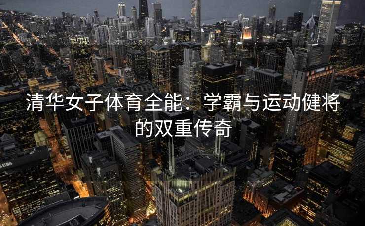 清华女子体育全能：学霸与运动健将的双重传奇
