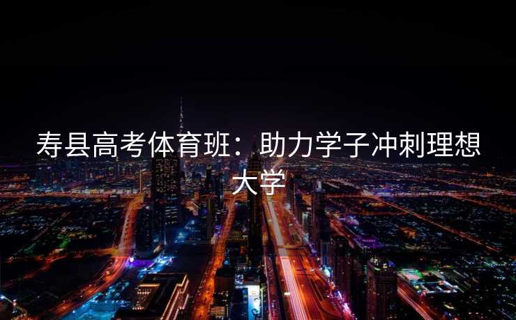 寿县高考体育班：助力学子冲刺理想大学