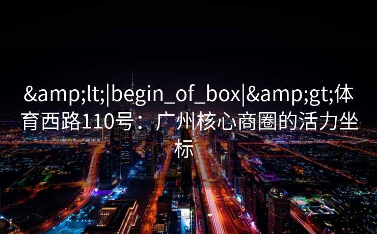 &lt;|begin_of_box|&gt;体育西路110号：广州核心商圈的活力坐标  